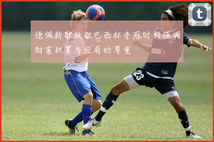 德佩新歌致敬巴西杯夺冠时刻强调财富积累与应有的尊重
