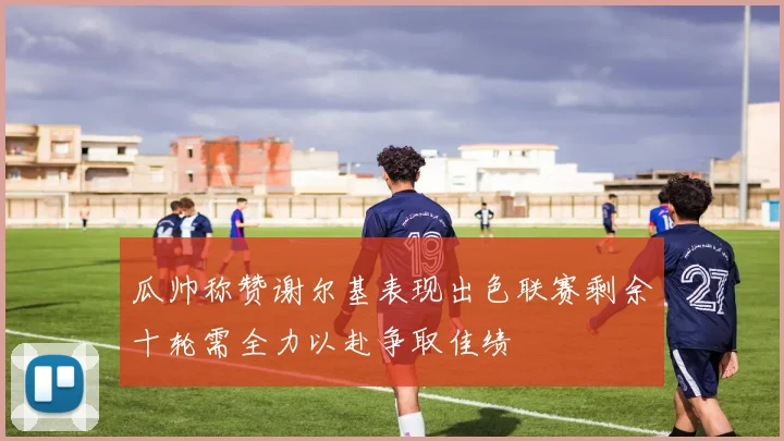 瓜帅称赞谢尔基表现出色联赛剩余十轮需全力以赴争取佳绩