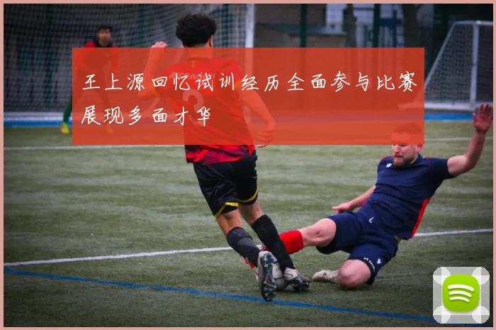 王上源回忆试训经历全面参与比赛展现多面才华