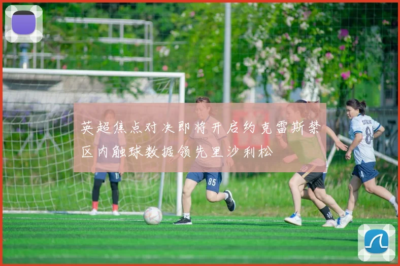 英超焦点对决即将开启约克雷斯禁区内触球数据领先里沙利松