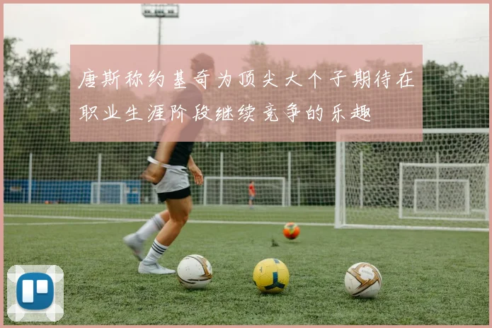 唐斯称约基奇为顶尖大个子期待在职业生涯阶段继续竞争的乐趣