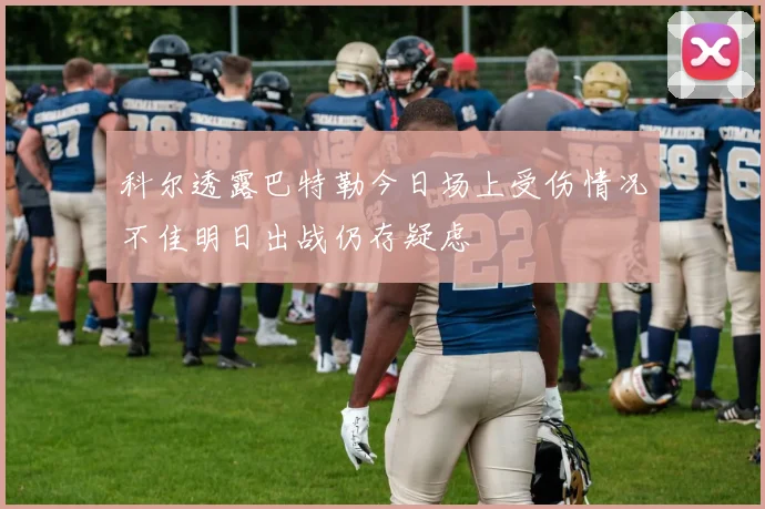 科尔透露巴特勒今日场上受伤情况不佳明日出战仍存疑虑