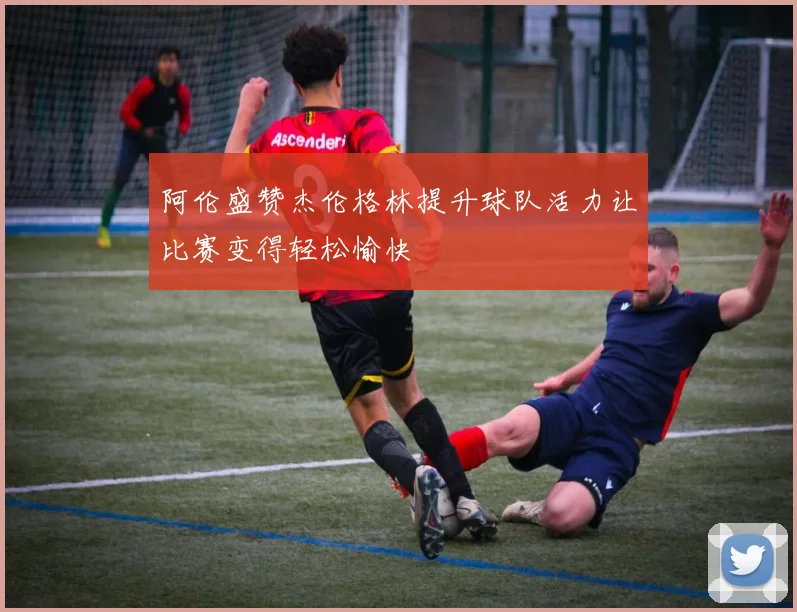 阿伦盛赞杰伦格林提升球队活力让比赛变得轻松愉快