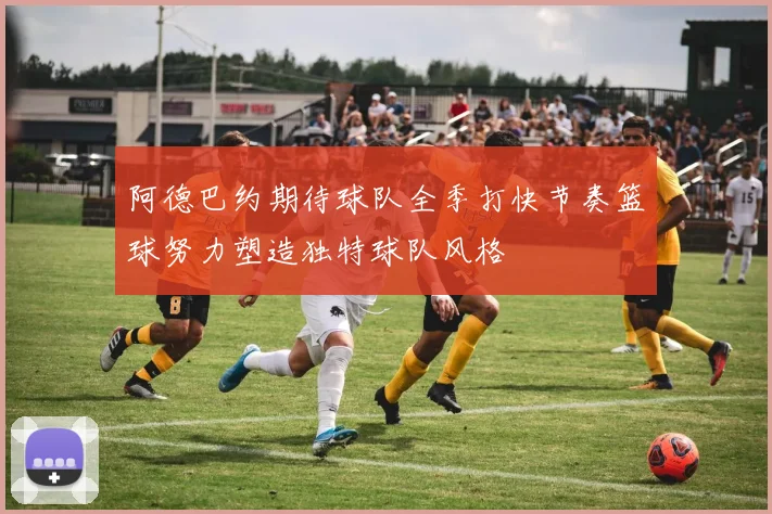 阿德巴约期待球队全季打快节奏篮球努力塑造独特球队风格