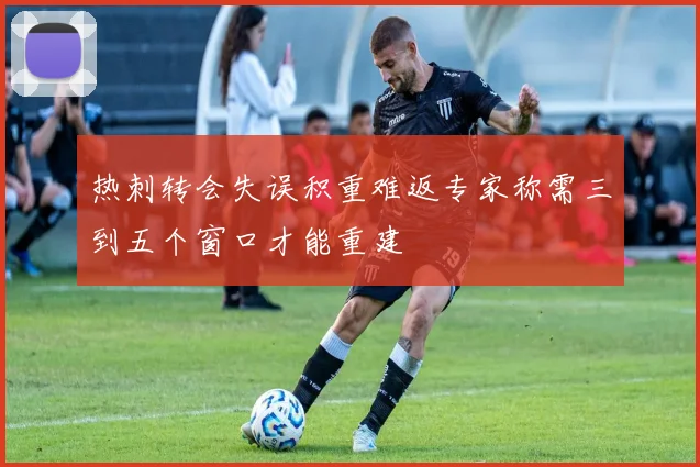 热刺转会失误积重难返专家称需三到五个窗口才能重建