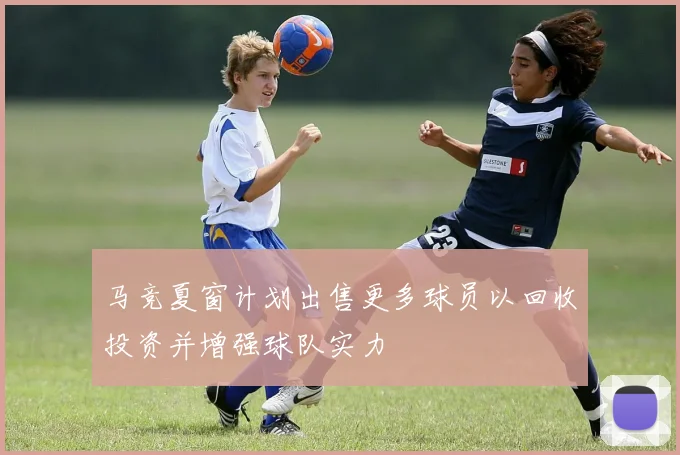 马竞夏窗计划出售更多球员以回收投资并增强球队实力