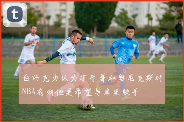 白巧克力认为字母哥加盟尼克斯对NBA有利但更希望与库里联手