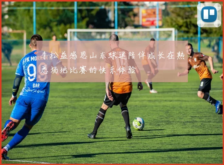 李松益感恩山东球迷陪伴成长在熟悉场地比赛的快乐体验
