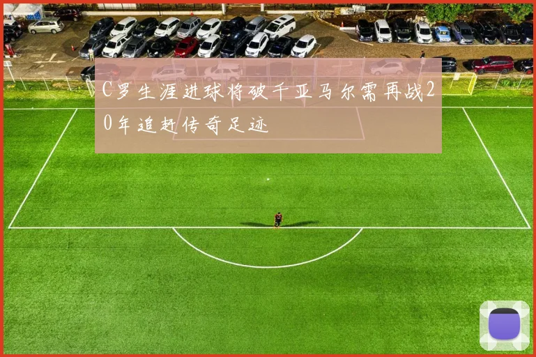 C罗生涯进球将破千亚马尔需再战20年追赶传奇足迹
