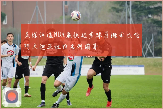 美媒评选NBA最快进步球员概率杰伦阿夫迪亚杜伦名列前茅