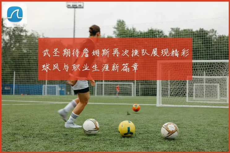武圣期待詹姆斯再次换队展现精彩球风与职业生涯新篇章