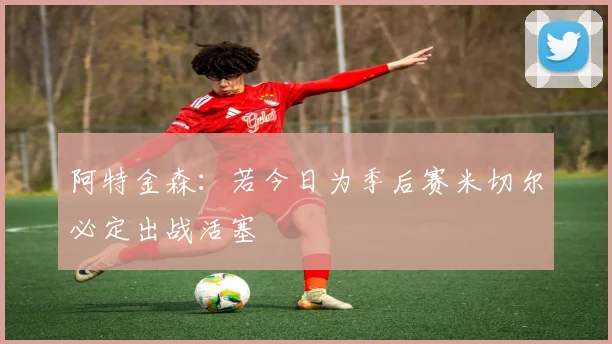 阿特金森：若今日为季后赛米切尔必定出战活塞