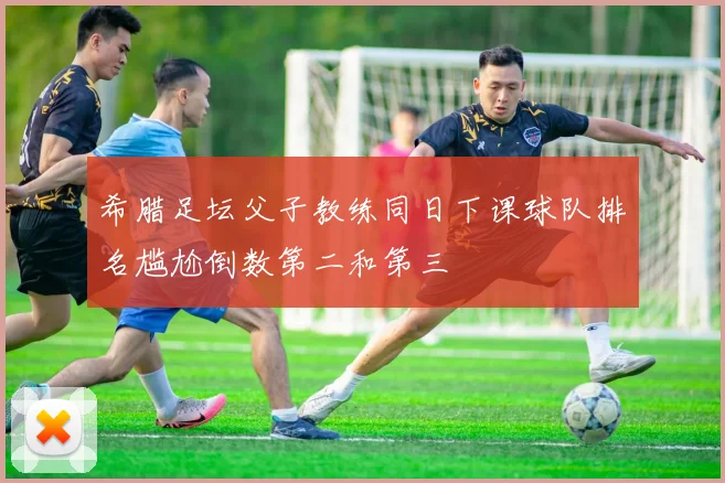 希腊足坛父子教练同日下课球队排名尴尬倒数第二和第三