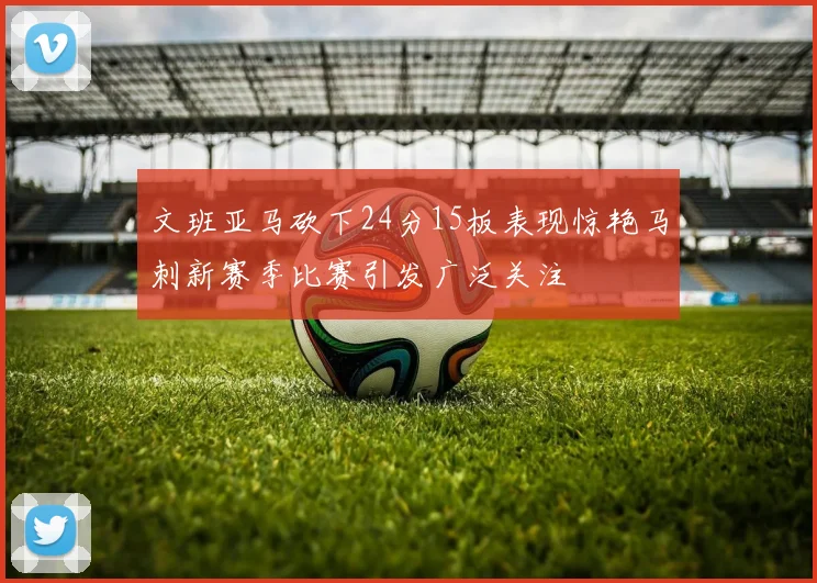 文班亚马砍下24分15板表现惊艳马刺新赛季比赛引发广泛关注