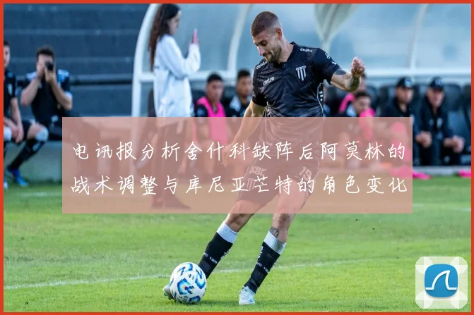 电讯报分析舍什科缺阵后阿莫林的战术调整与库尼亚芒特的角色变化