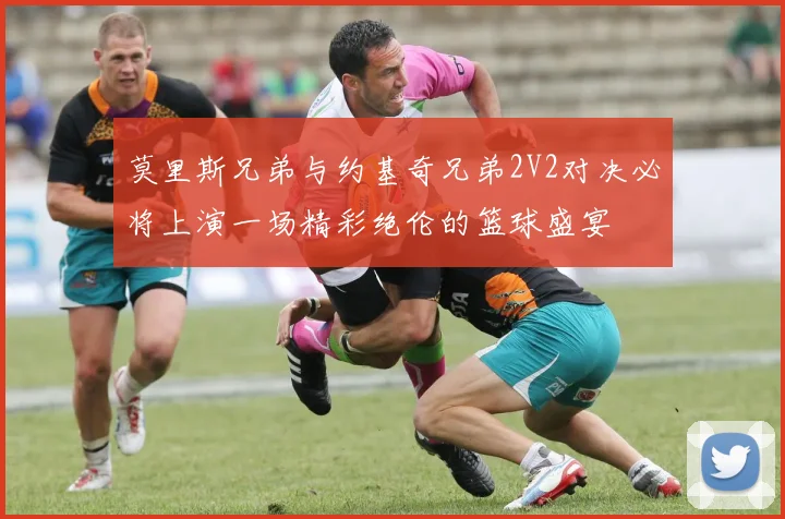 莫里斯兄弟与约基奇兄弟2V2对决必将上演一场精彩绝伦的篮球盛宴
