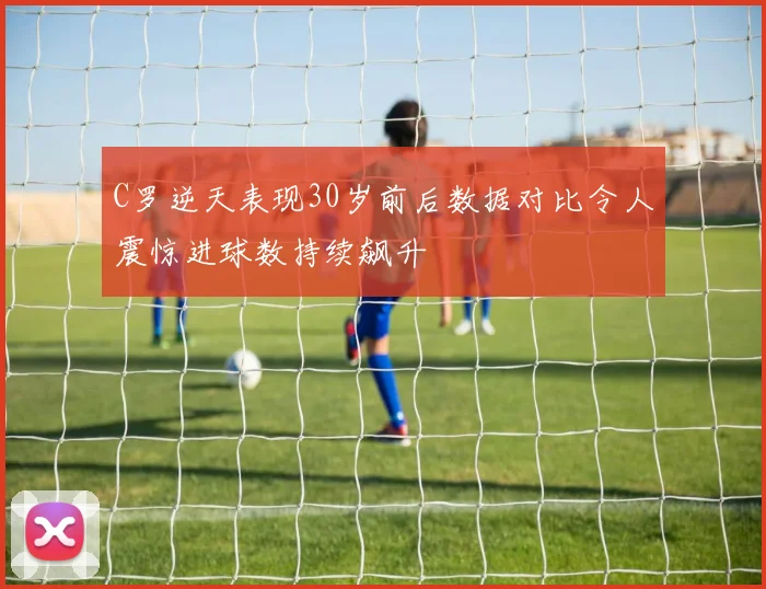C罗逆天表现30岁前后数据对比令人震惊进球数持续飙升