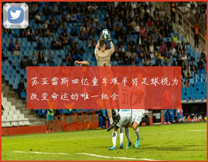 苏亚雷斯回忆童年艰辛将足球视为改变命运的唯一机会