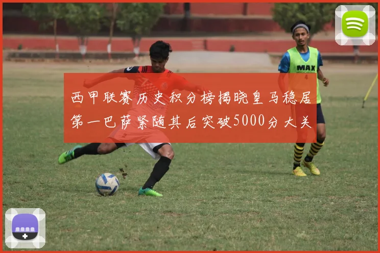西甲联赛历史积分榜揭晓皇马稳居第一巴萨紧随其后突破5000分大关
