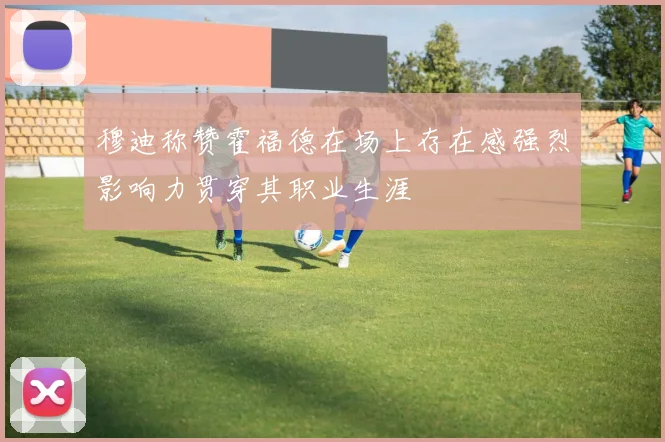 穆迪称赞霍福德在场上存在感强烈影响力贯穿其职业生涯