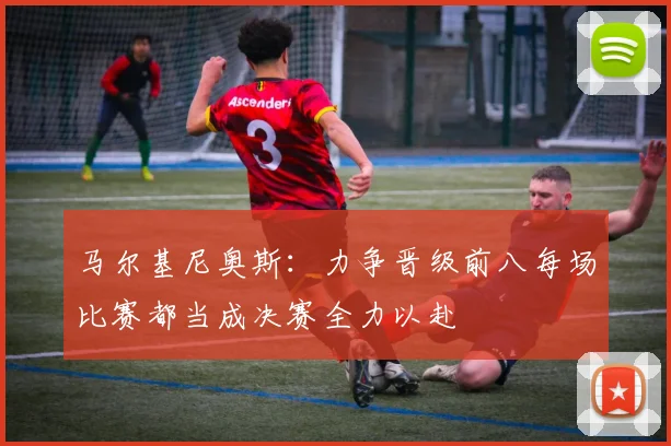 马尔基尼奥斯：力争晋级前八每场比赛都当成决赛全力以赴