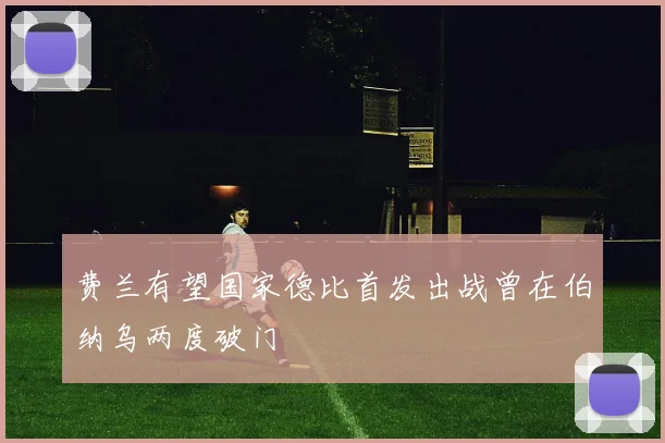 费兰有望国家德比首发出战曾在伯纳乌两度破门