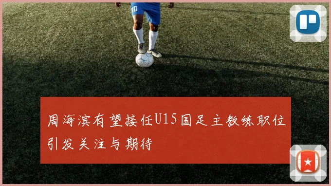 周海滨有望接任U15国足主教练职位引发关注与期待