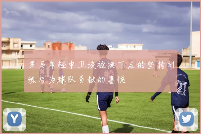 罗马年轻中卫谈被换下后的坚持训练与为球队贡献的喜悦