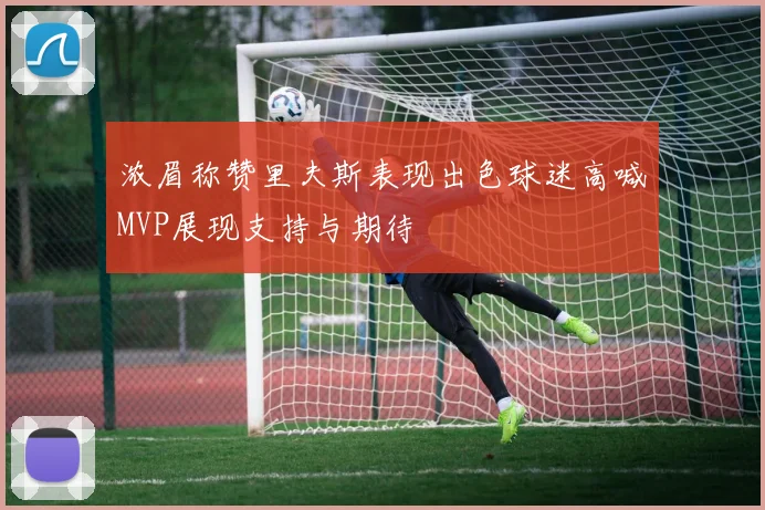 浓眉称赞里夫斯表现出色球迷高喊MVP展现支持与期待