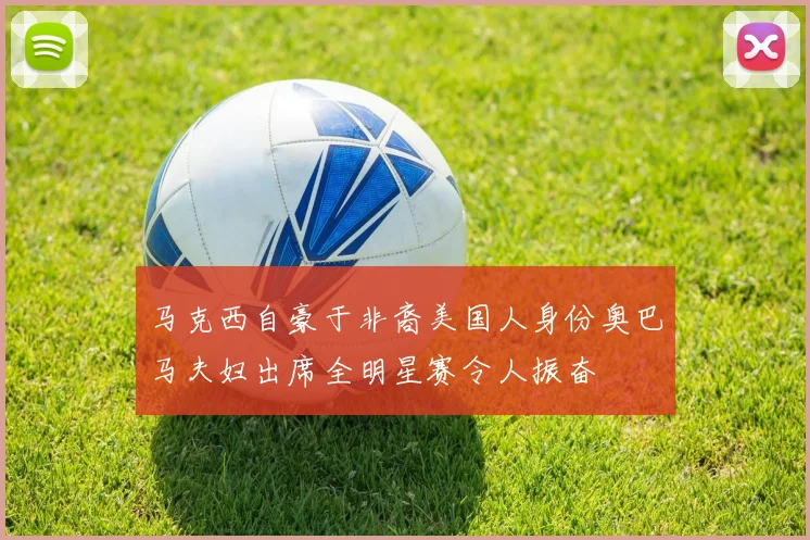 马克西自豪于非裔美国人身份奥巴马夫妇出席全明星赛令人振奋