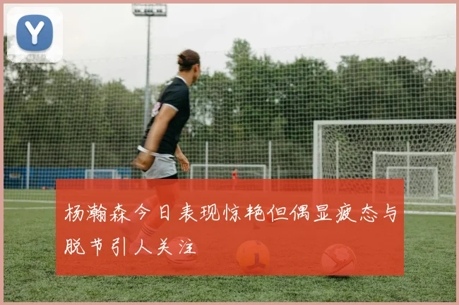 杨瀚森今日表现惊艳但偶显疲态与脱节引人关注